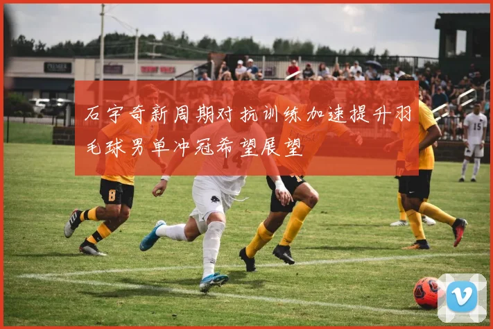 石宇奇新周期对抗训练加速提升羽毛球男单冲冠希望展望