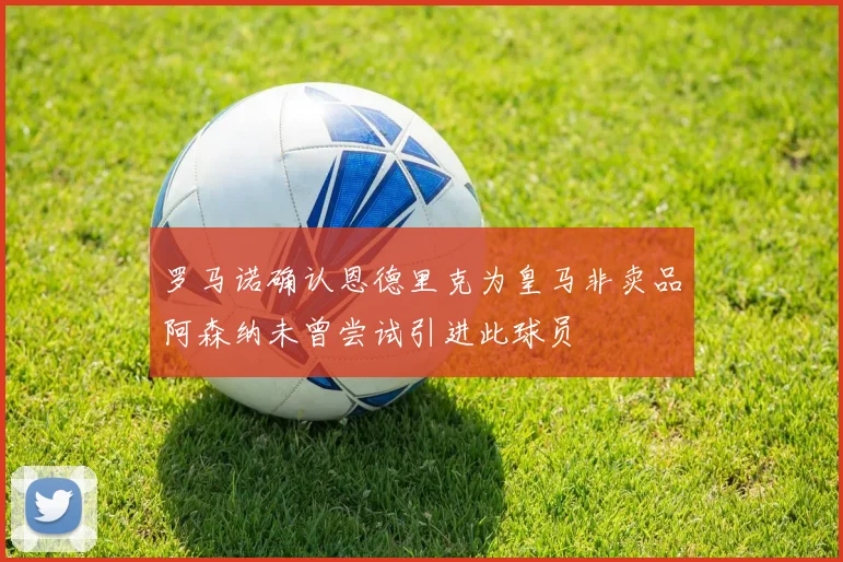 罗马诺确认恩德里克为皇马非卖品阿森纳未曾尝试引进此球员