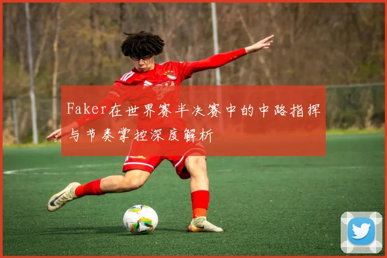 Faker在世界赛半决赛中的中路指挥与节奏掌控深度解析