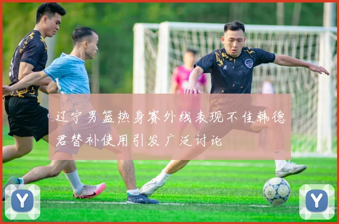 辽宁男篮热身赛外线表现不佳韩德君替补使用引发广泛讨论