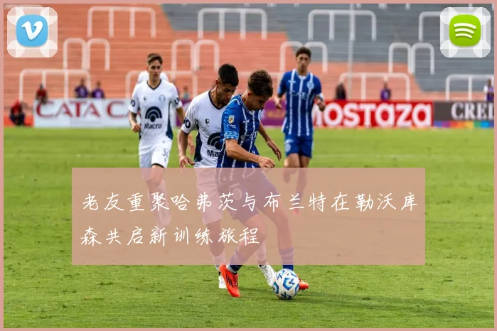 老友重聚哈弗茨与布兰特在勒沃库森共启新训练旅程