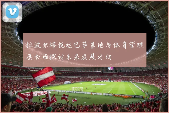 拉波尔塔抵达巴萨基地与体育管理层会面探讨未来发展方向