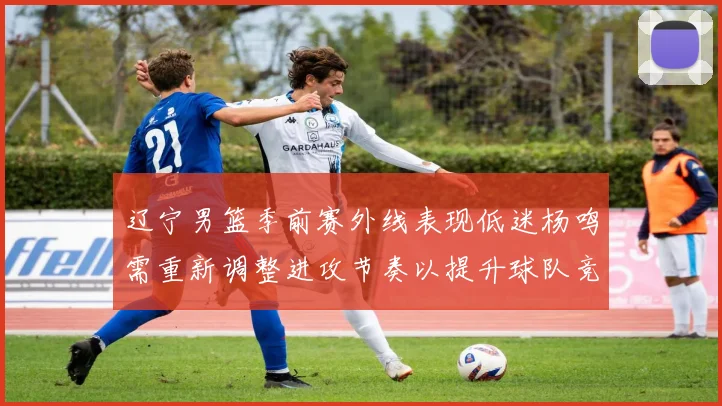 辽宁男篮季前赛外线表现低迷杨鸣需重新调整进攻节奏以提升球队竞争力