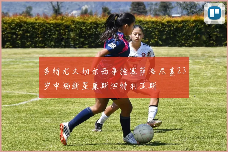 多特尤文切尔西争抢塞萨洛尼基23岁中场新星康斯坦特利亚斯