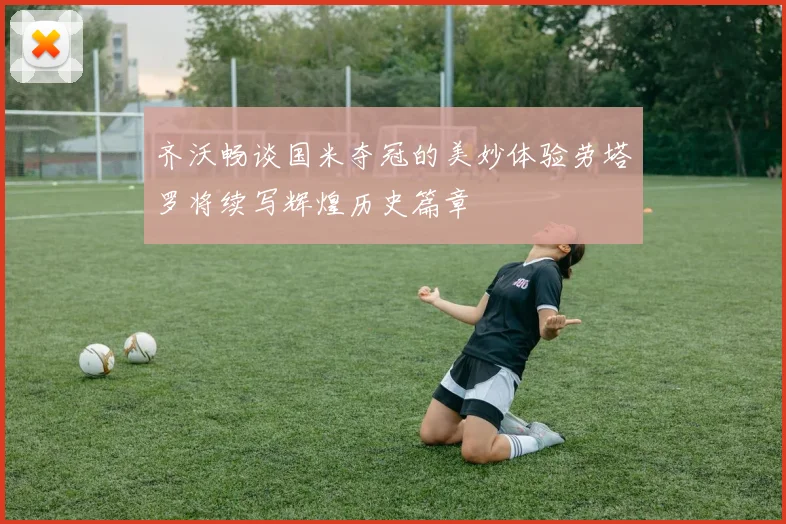 齐沃畅谈国米夺冠的美妙体验劳塔罗将续写辉煌历史篇章