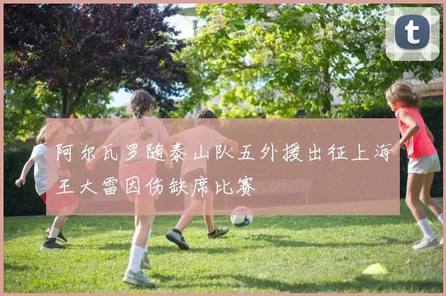 阿尔瓦罗随泰山队五外援出征上海王大雷因伤缺席比赛